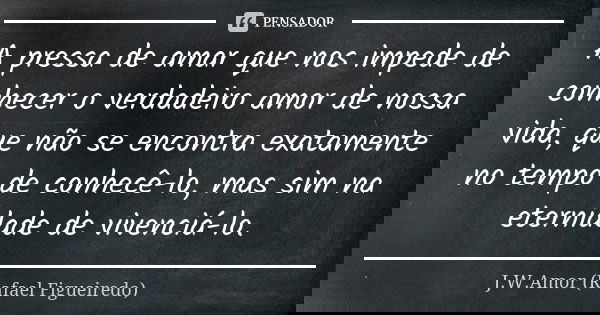 A pressa de amar que nos impede de conhecer o verdadeiro amor de nossa vida, que não se encontra exatamente no tempo de conhecê-lo, mas sim na eternidade de viv... Frase de J.W.Amor (Rafael Figueiredo).