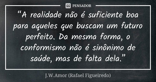 “A realidade não é suficiente boa para aqueles que buscam um futuro perfeito. Da mesma forma, o conformismo não é sinônimo de saúde, mas de falta dela.”... Frase de J.W.Amor (Rafael Figueiredo).