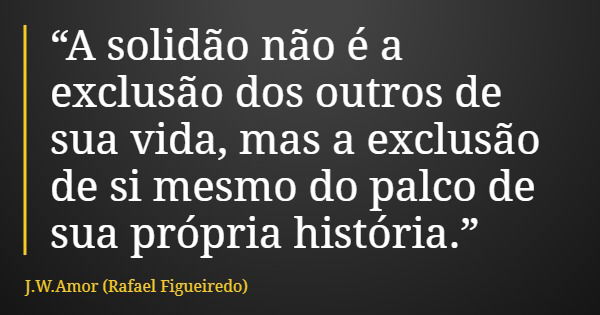 “A solidão não é a exclusão dos outros de sua vida, mas a exclusão de si mesmo do palco de sua própria história.”... Frase de J.W.Amor (Rafael Figueiredo).