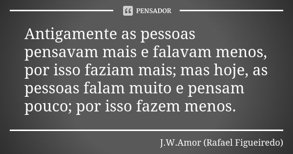 Antigamente as pessoas pensavam mais e falavam menos, por isso faziam mais; mas hoje, as pessoas falam muito e pensam pouco; por isso fazem menos.... Frase de J.W.Amor (Rafael Figueiredo).