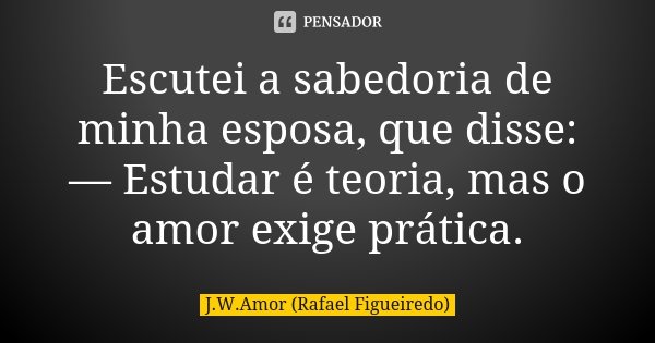 Escutei a sabedoria de minha esposa, que disse: — Estudar é teoria, mas o amor exige prática.... Frase de J.W.Amor (Rafael Figueiredo).