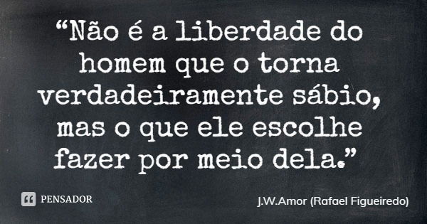“Não é a liberdade do homem que o torna verdadeiramente sábio, mas o que ele escolhe fazer por meio dela.”... Frase de J.W.Amor (Rafael Figueiredo).