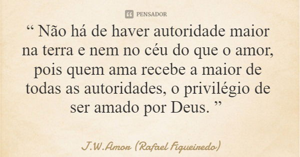 “ Não há de haver autoridade maior na terra e nem no céu do que o amor, pois quem ama recebe a maior de todas as autoridades, o privilégio de ser amado por Deus... Frase de J.W.Amor (Rafael Figueiredo).