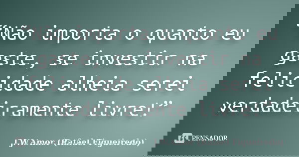 “Não importa o quanto eu gaste, se investir na felicidade alheia serei verdadeiramente livre!”... Frase de J.W.Amor (Rafael Figueiredo).