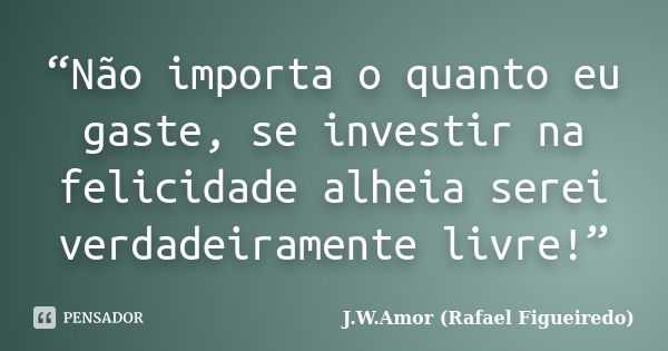 “Não importa o quanto eu gaste, se investir na felicidade alheia serei verdadeiramente livre!”... Frase de J.W.Amor (Rafael Figueiredo).