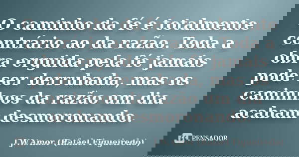 O caminho da fé é totalmente contrário ao da razão. Toda a obra erguida pela fé jamais pode ser derrubada, mas os caminhos da razão um dia acabam desmoronando.... Frase de J.W.Amor (Rafael Figueiredo).