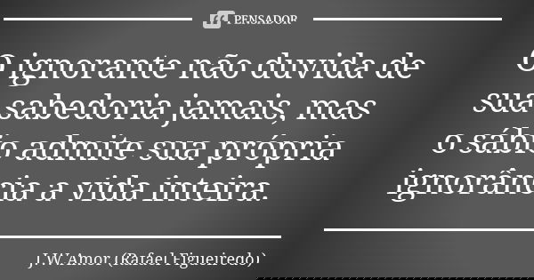 O ignorante não duvida de sua sabedoria jamais, mas o sábio admite sua própria ignorância a vida inteira.... Frase de J.W.Amor (Rafael Figueiredo).