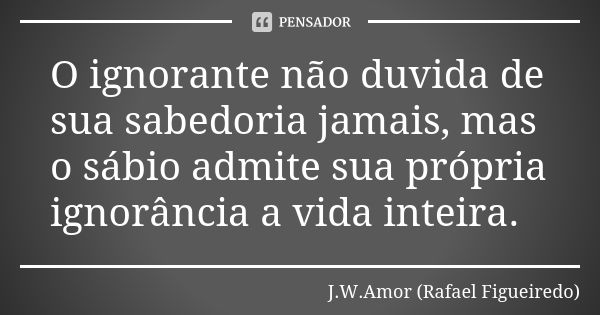 O ignorante não duvida de sua sabedoria jamais, mas o sábio admite sua própria ignorância a vida inteira.... Frase de J.W.Amor (Rafael Figueiredo).