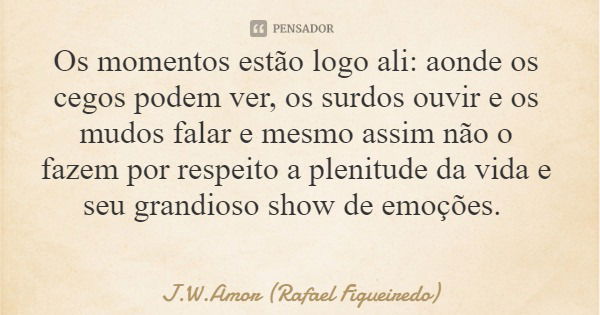 Os momentos estão logo ali: aonde os cegos podem ver, os surdos ouvir e os mudos falar e mesmo assim não o fazem por respeito a plenitude da vida e seu grandios... Frase de J.W.Amor (Rafael Figueiredo).