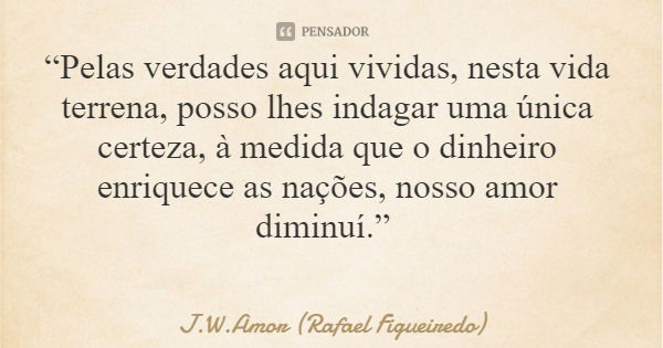 “Pelas verdades aqui vividas, nesta vida terrena, posso lhes indagar uma única certeza, à medida que o dinheiro enriquece as nações, nosso amor diminuí.”... Frase de J.W.Amor (Rafael Figueiredo).