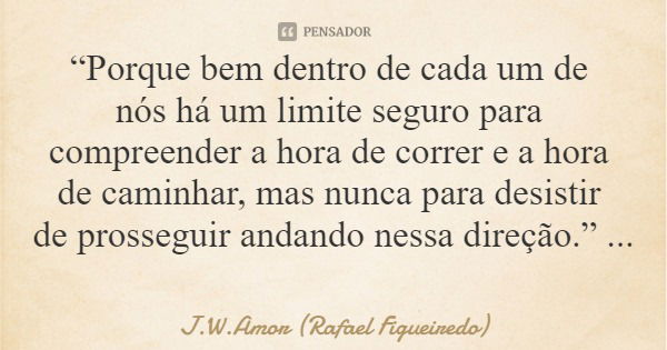 “Porque bem dentro de cada um de nós há um limite seguro para compreender a hora de correr e a hora de caminhar, mas nunca para desistir de prosseguir andando n... Frase de J.W.Amor (Rafael Figueiredo).