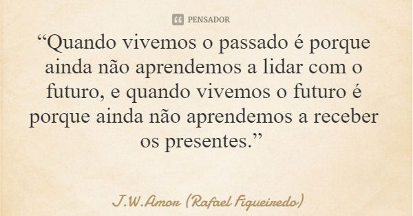 “Quando vivemos o passado é porque ainda não aprendemos a lidar com o futuro, e quando vivemos o futuro é porque ainda não aprendemos a receber os presentes.”... Frase de J.W.Amor (Rafael Figueiredo).