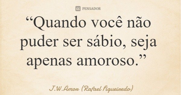 “Quando você não puder ser sábio, seja apenas amoroso.”... Frase de J.W.Amor (Rafael Figueiredo).