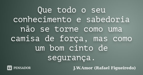 Que todo o seu conhecimento e sabedoria não se torne como uma camisa de força, mas como um bom cinto de segurança.... Frase de J.W.Amor (Rafael Figueiredo).