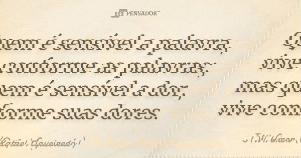 Quem é sensível a palavra, vive conforme as palavras; mas quem é sensível a dor, vive conforme suas dores.... Frase de J.W.Amor (Rafael Figueiredo).