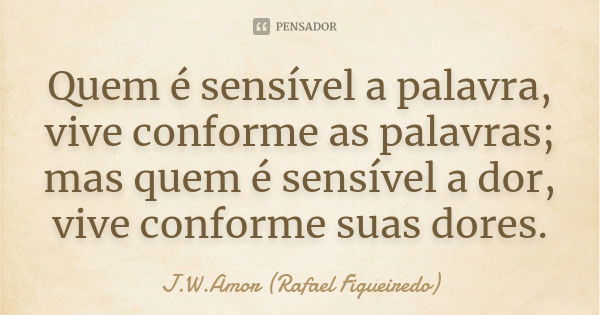 Quem é sensível a palavra, vive conforme as palavras; mas quem é sensível a dor, vive conforme suas dores.... Frase de J.W.Amor (Rafael Figueiredo).