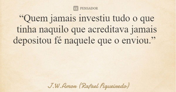 “Quem jamais investiu tudo o que tinha naquilo que acreditava jamais depositou fé naquele que o enviou.”... Frase de J.W.Amor (Rafael Figueiredo).