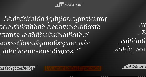 "A infelicidade julga e aprisiona, mas a felicidade absolve e liberta. Portanto, a felicidade alheia é ridícula aos olhos daqueles que não a têm por inteir... Frase de J.W.Amor (Rafael Figueiredo).