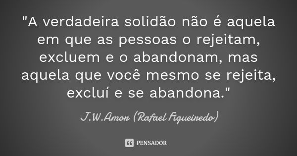 "A verdadeira solidão não é aquela em que as pessoas o rejeitam, excluem e o abandonam, mas aquela que você mesmo se rejeita, excluí e se abandona."... Frase de J.W.Amor (Rafael Figueiredo).