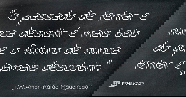 "O passado de tentar e nunca desistir é mais belo do que o futuro de nunca tentar e jamais descobrir."... Frase de J.W.Amor (Rafael Figueiredo).