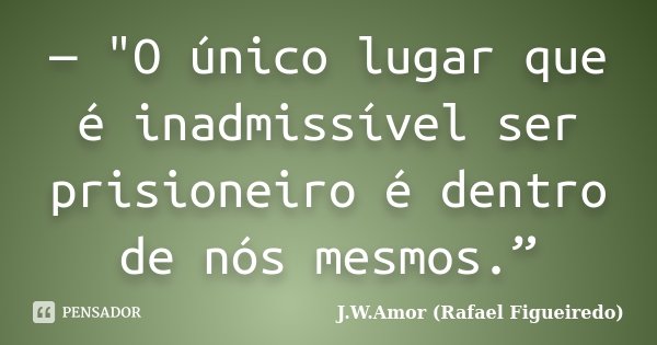 — "O único lugar que é inadmissível ser prisioneiro é dentro de nós mesmos.”... Frase de J.W.Amor (Rafael Figueiredo).