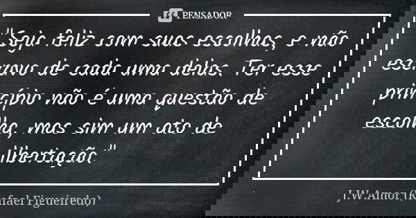 "Seja feliz com suas escolhas, e não escravo de cada uma delas. Ter esse princípio não é uma questão de escolha, mas sim um ato de libertação."... Frase de J.W.Amor (Rafael Figueiredo).
