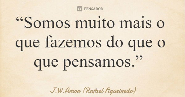 “Somos muito mais o que fazemos do que o que pensamos.”... Frase de J.W.Amor (Rafael Figueiredo).