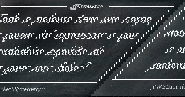 Toda a palavra tem um corpo, mas quem irá expressar o que o verdadeiro espírito da palavra quer nos falar?... Frase de J.W.Amor (Rafael Figueiredo).