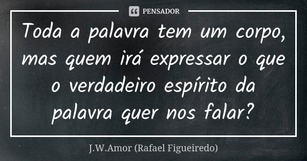 Toda a palavra tem um corpo, mas quem irá expressar o que o verdadeiro espírito da palavra quer nos falar?... Frase de J.W.Amor (Rafael Figueiredo).