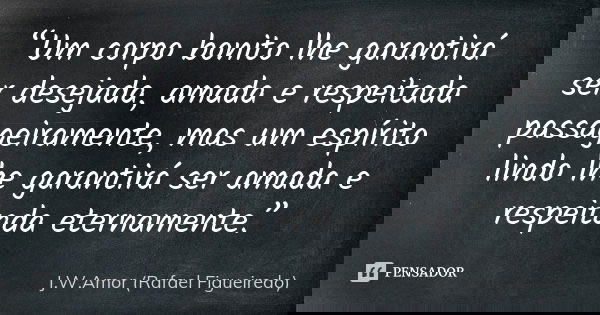 “Um corpo bonito lhe garantirá ser desejada, amada e respeitada passageiramente, mas um espírito lindo lhe garantirá ser amada e respeitada eternamente.”... Frase de J.W.Amor (Rafael Figueiredo).