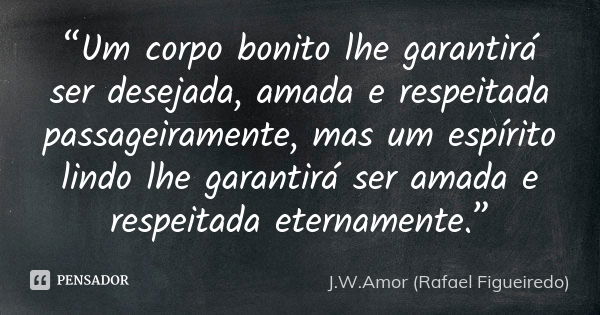 “Um corpo bonito lhe garantirá ser desejada, amada e respeitada passageiramente, mas um espírito lindo lhe garantirá ser amada e respeitada eternamente.”... Frase de J.W.Amor (Rafael Figueiredo).