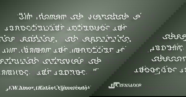 “Um homem de verdade é construído através de desejos sábios, do espírito, porém, um homem de mentira é desconstruído através de desejos comuns, da carne.”... Frase de J.W.Amor (Rafael Figueiredo).