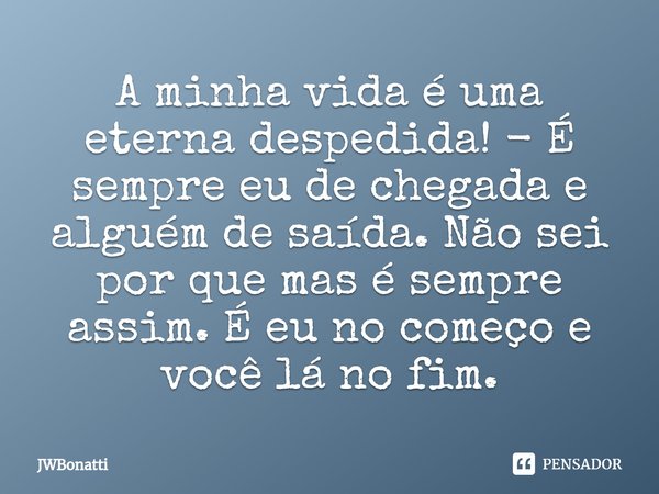 ⁠A minha vida é uma eterna despedida! - É sempre eu de chegada e alguém de saída. Não sei por que mas é sempre assim. É eu no começo e você lá no fim.... Frase de JWBonatti.