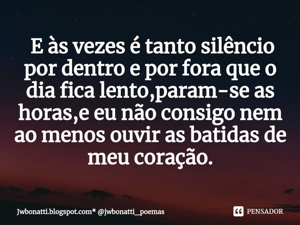 ⁠ E às vezes é tanto silêncio por dentro e por fora que o dia fica lento,param-se as horas,e eu não consigo nem ao menos ouvir as batidas de meu coração.... Frase de Jwbonatti.blogspot.com* jwbonatti_poemas.