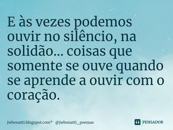 ⁠E às vezes podemos ouvir no silêncio, na solidão... coisas que somente se ouve quando se aprende a ouvir com o coração.... Frase de Jwbonatti.blogspot.com* jwbonatti_poemas.