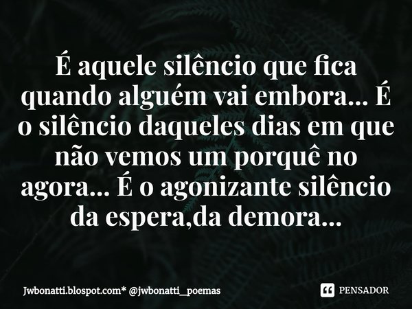 ⁠É aquele silêncio que fica quando alguém vai embora... É o silêncio daqueles dias em que não vemos um porquê no agora... É o agonizante silêncio da espera,da d... Frase de Jwbonatti.blospot.com* jwbonatti_poemas.