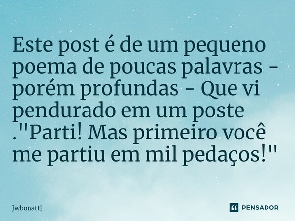 ⁠Este post é de um pequeno poema de poucas palavras - porém profundas - Que vi pendurado em um poste . "Parti! Mas primeiro você me partiu em mil pedaços!&... Frase de JWBonatti.