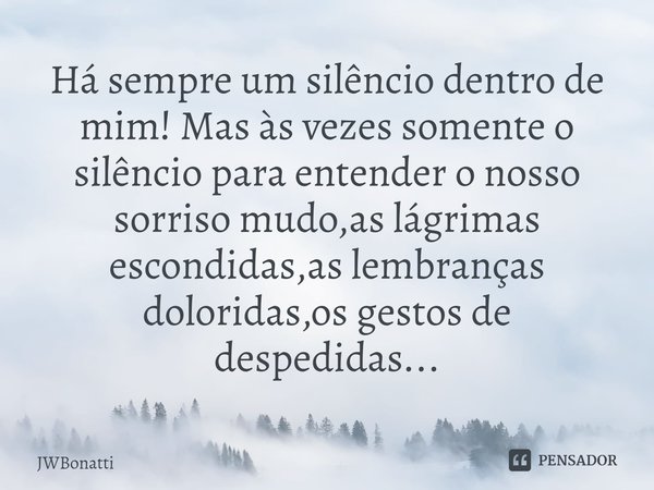 ⁠Há sempre um silêncio dentro de mim! Mas às vezes somente o silêncio para entender o nosso sorriso mudo,as lágrimas escondidas,as lembranças doloridas,os gesto... Frase de JWBonatti.