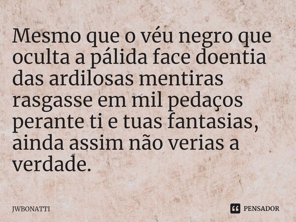 ⁠Mesmo que o véu negro que oculta a pálida face doentia das ardilosas mentiras rasgasse em mil pedaços perante ti e tuas fantasias, ainda assim não verias a ver... Frase de JWBonatti.