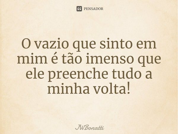 O vazio que sinto em mim é tão imenso que ele preenche tudo a minha volta!... Frase de JWBonatti.