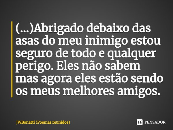 (...)⁠Abrigado debaixo das asas do meu inimigo estou seguro de todo e qualquer perigo. Eles não sabem mas agora eles estão sendo os meus melhores amigos.... Frase de JWBonatti (poemas reunidos).