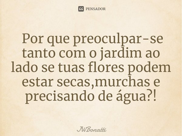 ⁠ Por que preoculpar-se tanto com o jardim ao lado se tuas flores podem estar secas,murchas e precisando de água?!... Frase de JWBonatti.