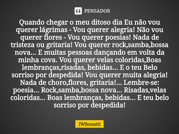 ⁠Quando chegar o meu ditoso dia Eu não vou querer lágrimas - Vou querer alegria! Não vou querer flores - Vou querer poesias! Nada de tristeza ou gritaria! Vou q... Frase de JWBonatti.