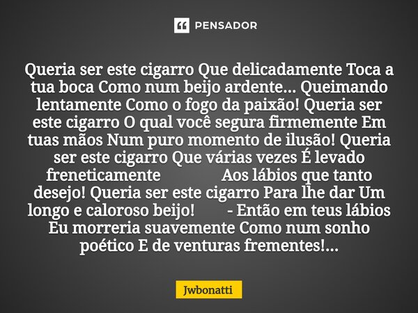 ⁠Queria ser este cigarro Que delicadamente Toca a tua boca Como num beijo ardente... Queimando lentamente Como o fogo da paixão! Queria ser este cigarro O qual ... Frase de JWBonatti.