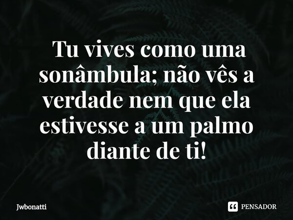 ⁠ Tu vives como uma sonâmbula; não vês a verdade nem que ela estivesse a um palmo diante de ti!... Frase de JWBonatti.