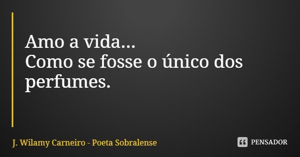 Amo a vida...
Como se fosse o único dos perfumes.... Frase de J. Wilamy Carneiro - Poeta Sobralense.