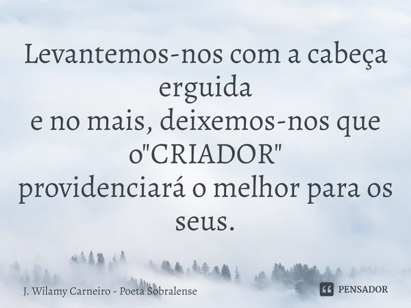 ⁠Levantemos-nos com a cabeça erguida
e no mais, deixemos-nos que o "CRIADOR"
providenciará o melhor para os seus.... Frase de J. Wilamy Carneiro - Poeta Sobralense.