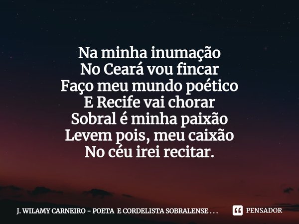 Na minha inumação
No Ceará vou fincar
Faço meu mundo poético
E Recife vai chorar
Sobral é minha paixão
Levem pois, meu caixão
No céu irei recitar.... Frase de J. WILAMY CARNEIRO - POETA E CORDELISTA SOBRALENSE . . ..