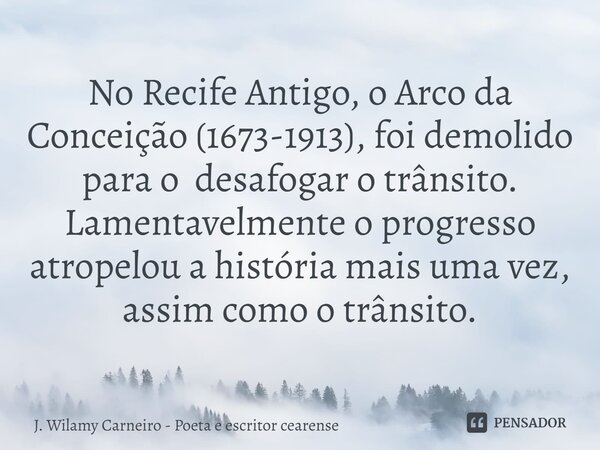⁠No Recife Antigo, o Arco da Conceição (1673-1913), foi demolido para o desafogar o trânsito. Lamentavelmente o progresso atropelou a história mais uma vez, ass... Frase de J. Wilamy Carneiro - poeta e escritor cearense.