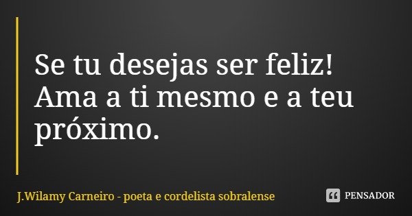 Se tu desejas ser feliz! Ama a ti mesmo e a teu próximo.... Frase de J.Wilamy Carneiro - poeta e cordelista sobralense.
